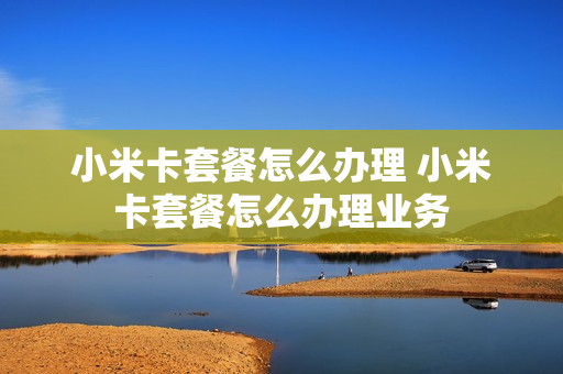小米卡套餐怎么办理 小米卡套餐怎么办理业务