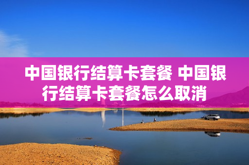 中国银行结算卡套餐 中国银行结算卡套餐怎么取消