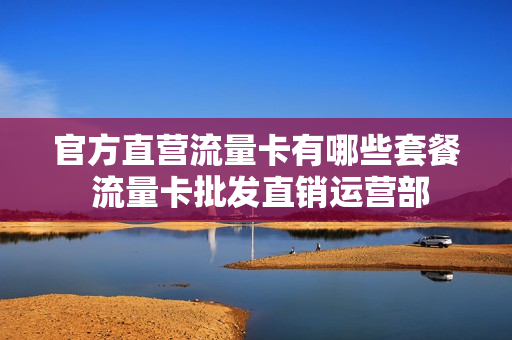 官方直营流量卡有哪些套餐 流量卡批发直销运营部