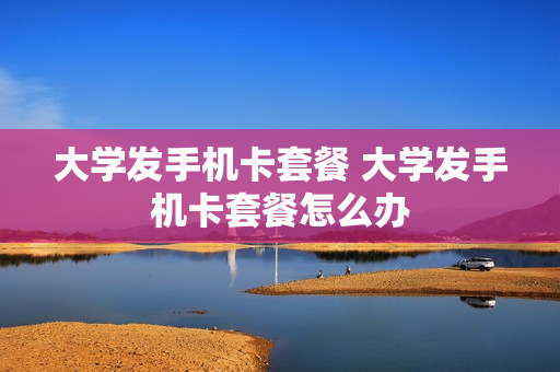 大学发手机卡套餐 大学发手机卡套餐怎么办