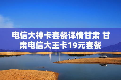 电信大神卡套餐详情甘肃 甘肃电信大王卡19元套餐