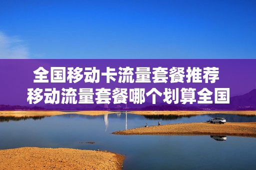 全国移动卡流量套餐推荐 移动流量套餐哪个划算全国都可以用