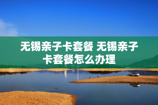 无锡亲子卡套餐 无锡亲子卡套餐怎么办理