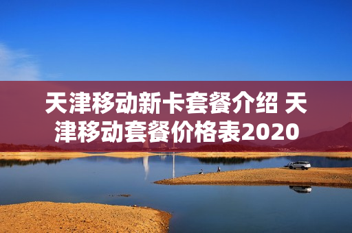 天津移动新卡套餐介绍 天津移动套餐价格表2020