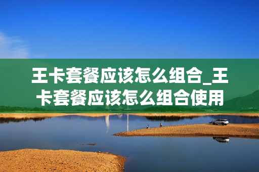 王卡套餐应该怎么组合_王卡套餐应该怎么组合使用
