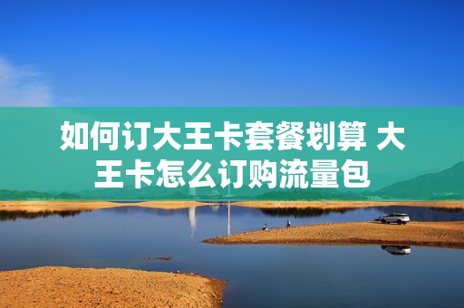 如何订大王卡套餐划算 大王卡怎么订购流量包