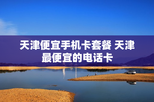 天津便宜手机卡套餐 天津最便宜的电话卡