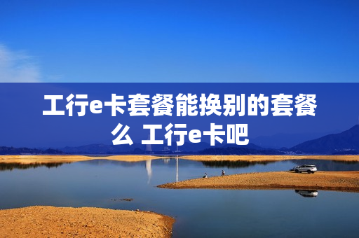 工行e卡套餐能换别的套餐么 工行e卡吧