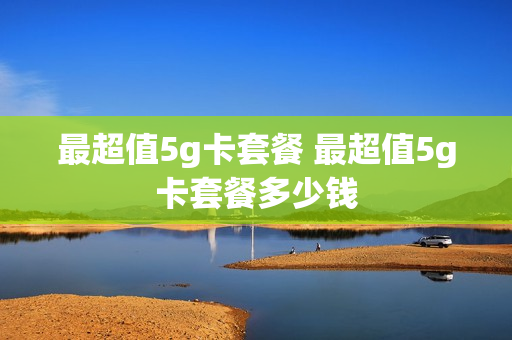 最超值5g卡套餐 最超值5g卡套餐多少钱