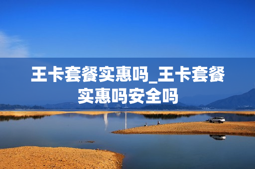 王卡套餐实惠吗_王卡套餐实惠吗安全吗