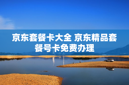 京东套餐卡大全 京东精品套餐号卡免费办理