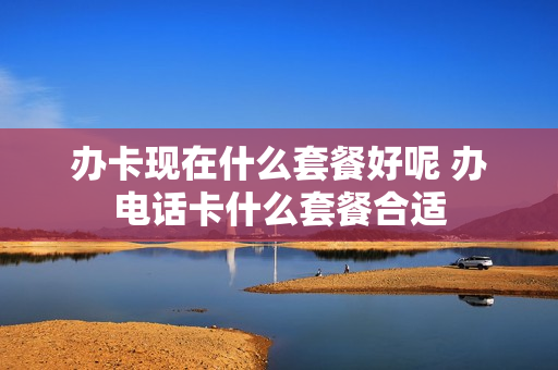 办卡现在什么套餐好呢 办电话卡什么套餐合适