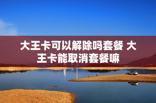 大王卡可以解除吗套餐 大王卡能取消套餐嘛