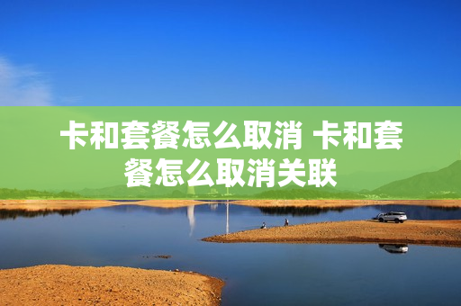 卡和套餐怎么取消 卡和套餐怎么取消关联