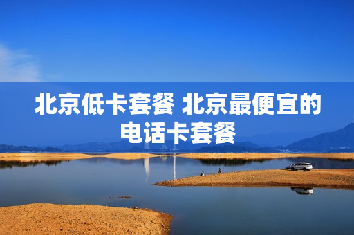 北京低卡套餐 北京最便宜的电话卡套餐