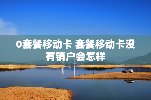 0套餐移动卡 套餐移动卡没有销户会怎样