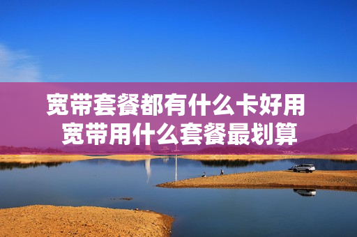 宽带套餐都有什么卡好用 宽带用什么套餐最划算