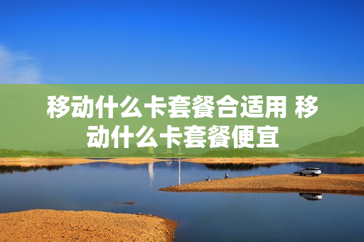 移动什么卡套餐合适用 移动什么卡套餐便宜