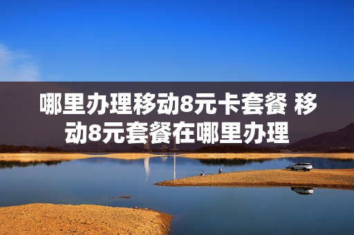 哪里办理移动8元卡套餐 移动8元套餐在哪里办理