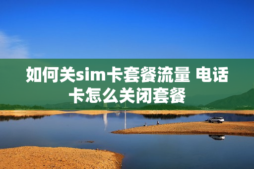 如何关sim卡套餐流量 电话卡怎么关闭套餐