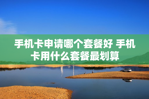手机卡申请哪个套餐好 手机卡用什么套餐最划算