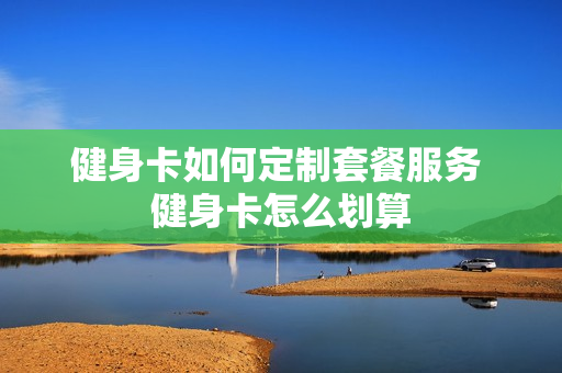 健身卡如何定制套餐服务 健身卡怎么划算