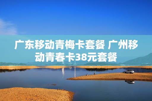 广东移动青梅卡套餐 广州移动青春卡38元套餐