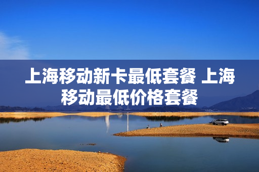 上海移动新卡最低套餐 上海移动最低价格套餐
