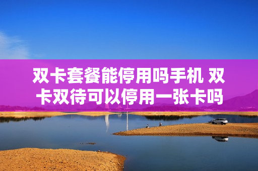 双卡套餐能停用吗手机 双卡双待可以停用一张卡吗