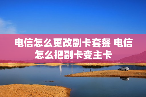 电信怎么更改副卡套餐 电信怎么把副卡变主卡