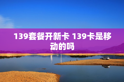 139套餐开新卡 139卡是移动的吗