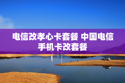 电信改孝心卡套餐 中国电信手机卡改套餐