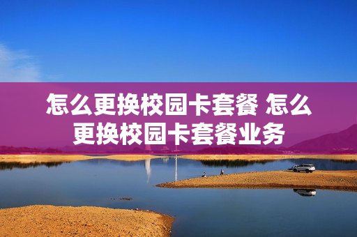 怎么更换校园卡套餐 怎么更换校园卡套餐业务