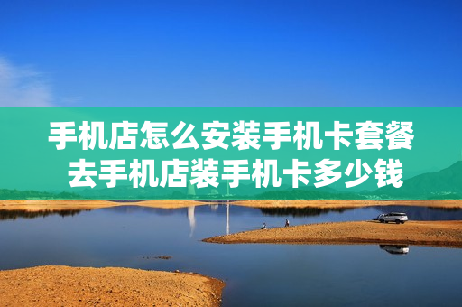 手机店怎么安装手机卡套餐 去手机店装手机卡多少钱