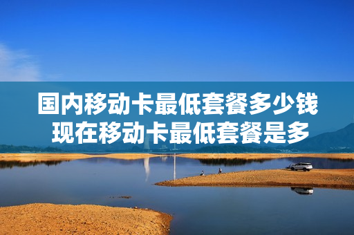 国内移动卡最低套餐多少钱 现在移动卡最低套餐是多少