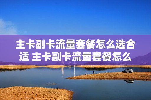 主卡副卡流量套餐怎么选合适 主卡副卡流量套餐怎么选合适的
