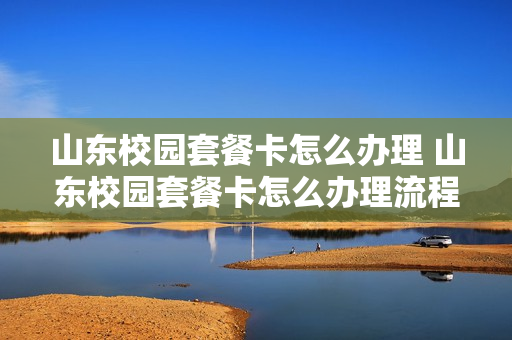 山东校园套餐卡怎么办理 山东校园套餐卡怎么办理流程
