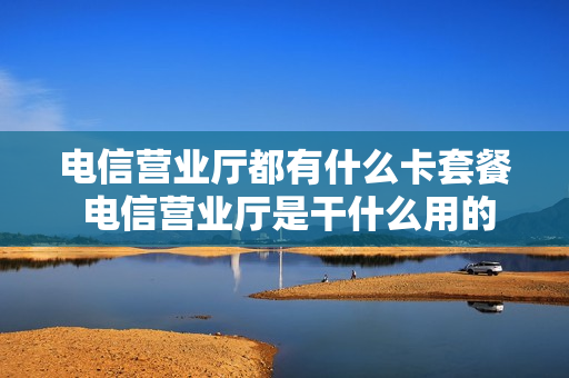 电信营业厅都有什么卡套餐 电信营业厅是干什么用的