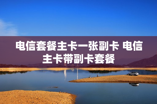 电信套餐主卡一张副卡 电信主卡带副卡套餐