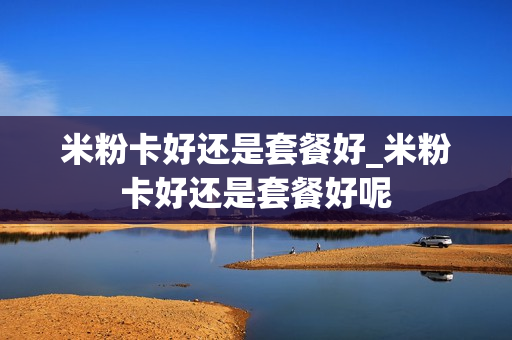 米粉卡好还是套餐好_米粉卡好还是套餐好呢