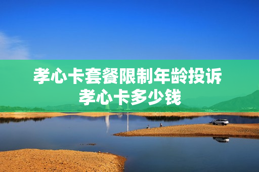 孝心卡套餐限制年龄投诉 孝心卡多少钱