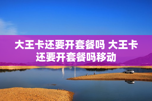 大王卡还要开套餐吗 大王卡还要开套餐吗移动