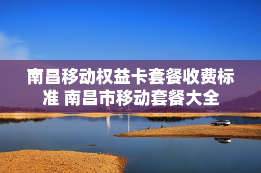 南昌移动权益卡套餐收费标准 南昌市移动套餐大全