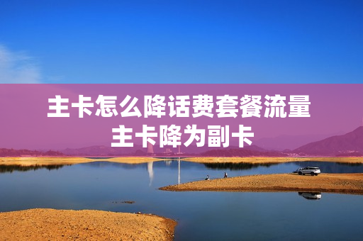 主卡怎么降话费套餐流量 主卡降为副卡
