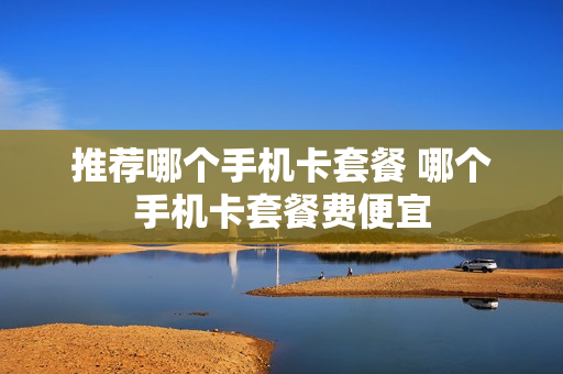 推荐哪个手机卡套餐 哪个手机卡套餐费便宜