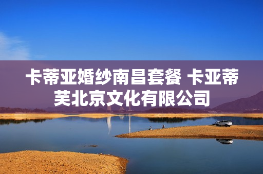 卡蒂亚婚纱南昌套餐 卡亚蒂芙北京文化有限公司