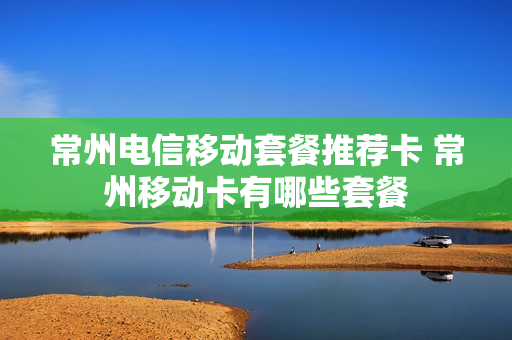 常州电信移动套餐推荐卡 常州移动卡有哪些套餐