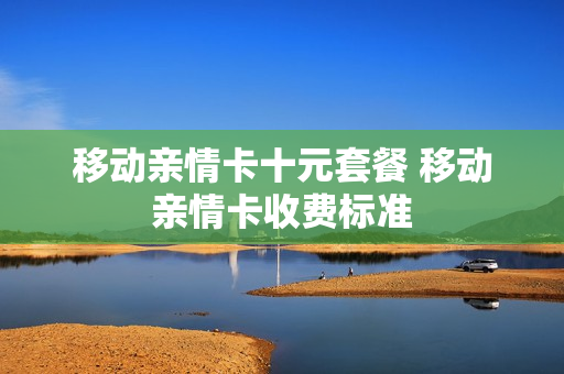 移动亲情卡十元套餐 移动亲情卡收费标准