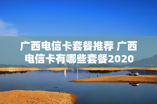 广西电信卡套餐推荐 广西电信卡有哪些套餐2020