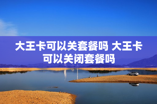 大王卡可以关套餐吗 大王卡可以关闭套餐吗